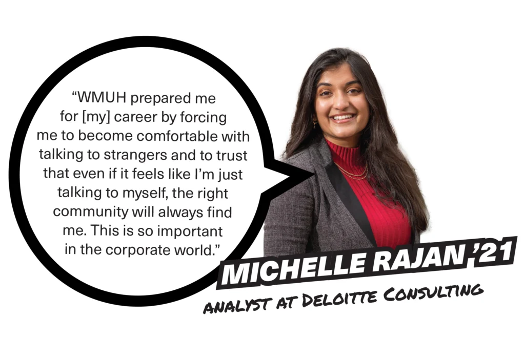 A photo of Michelle Rajan '21, analyst at Deloiite, with a speech bubble that reads, "WMUH prepared me for [my] career by forcing me to become comfortable with talking to strangers and to trust that even if it feels like I’m just talking to myself, the right community will always find me. This is so important in the corporate world."