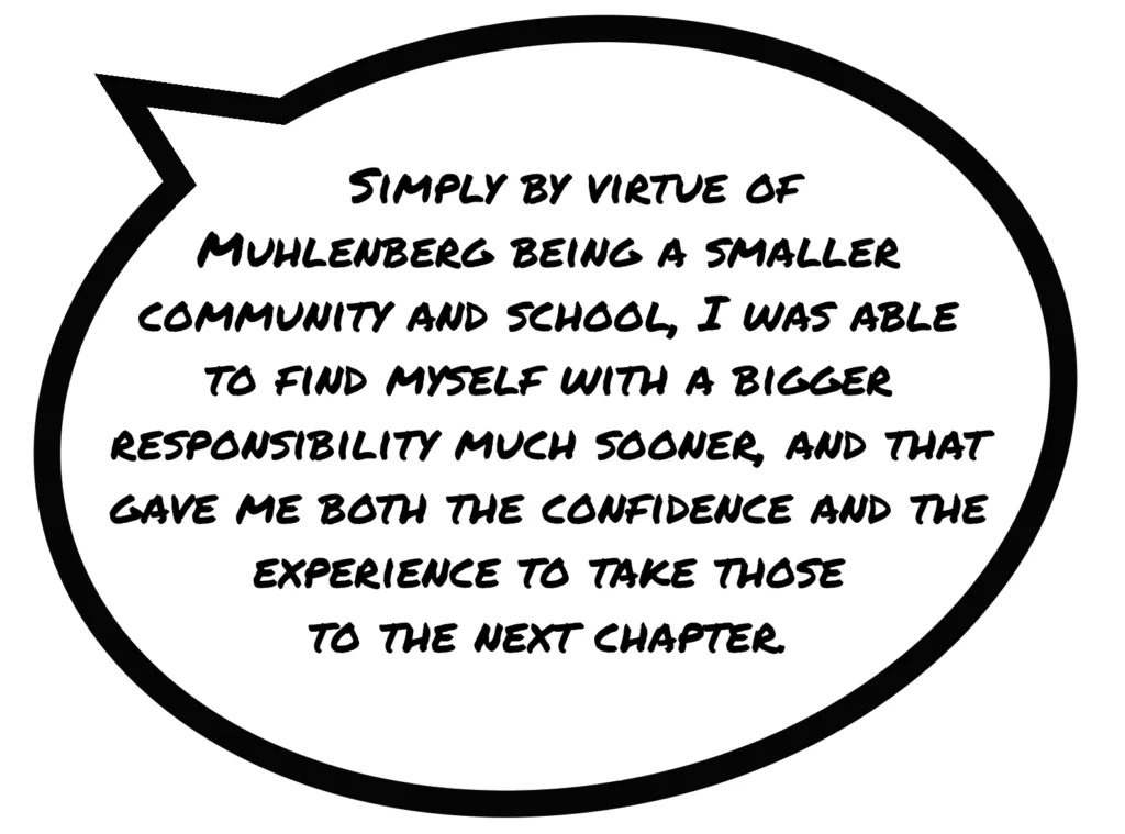 A speech bubble that reaads "Simply by virtue of Muhlenberg being a smaller community and school, I was able to find myself with a bigger responsibility much sooner, and that gave me both the confidence and the experience to take those to the next chapter.”